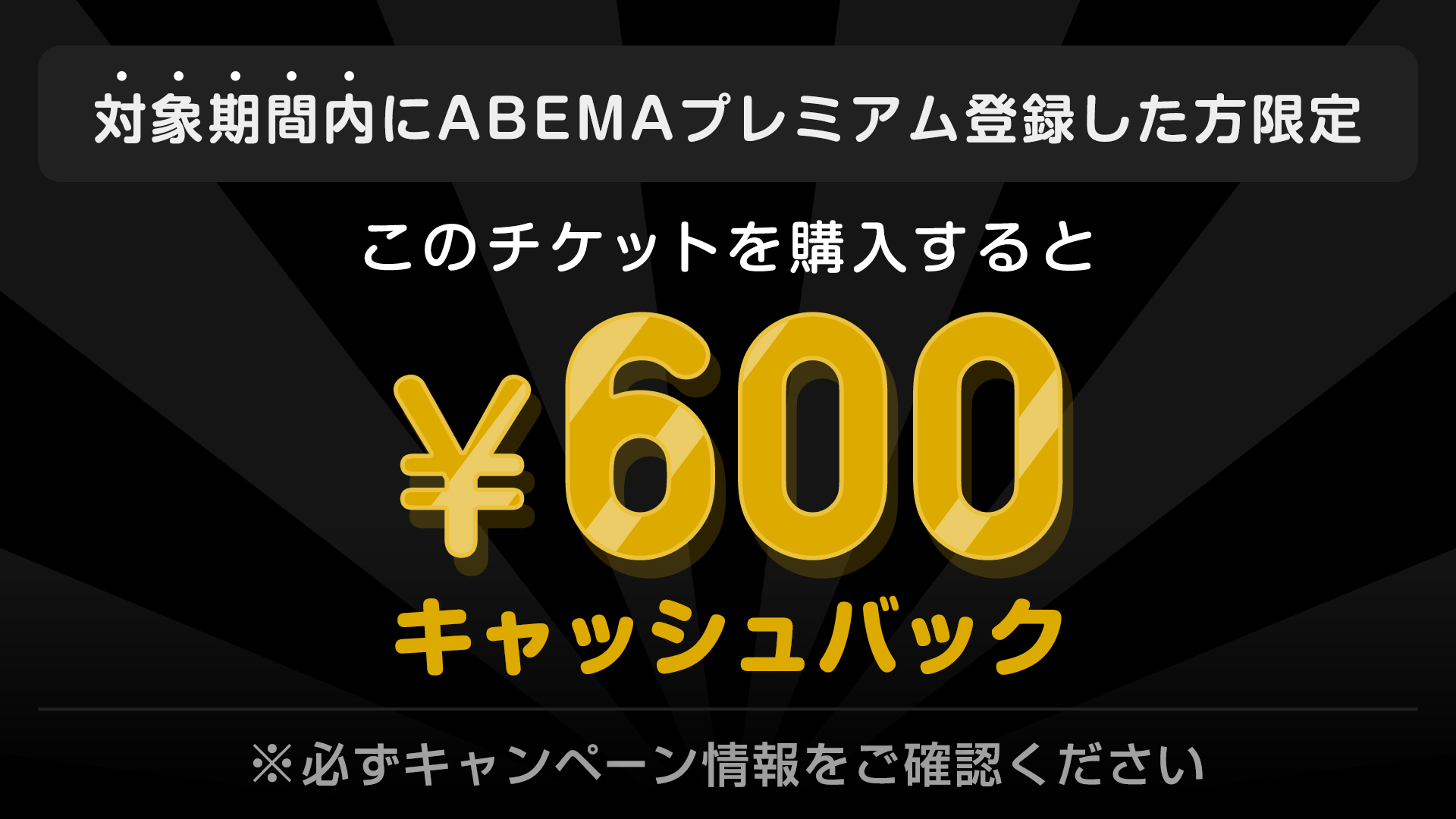 対象期間内にABEMAプレミアム登録した方限定　このチケットを購入すると　¥600キャッシュバック