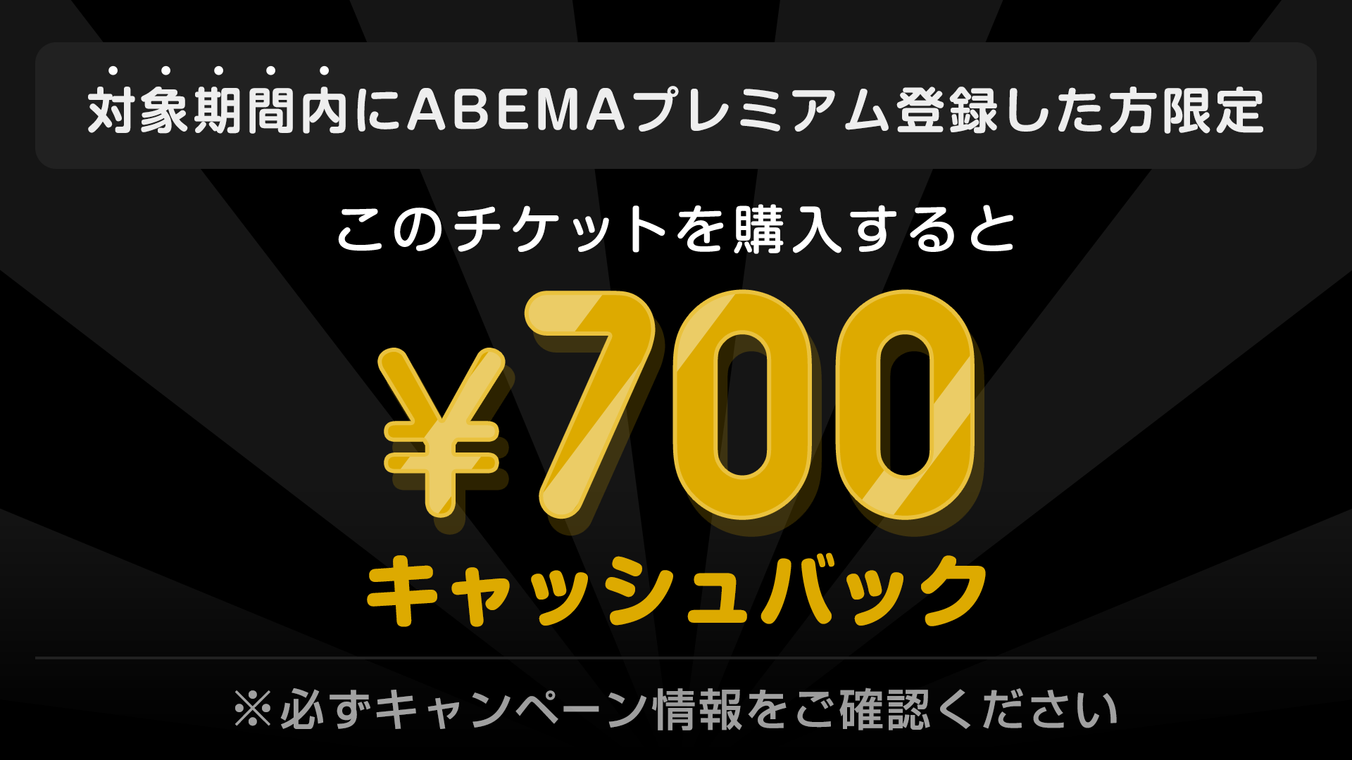 対象期間内にABEMAプレミアム登録した方限定 このチケットを購入すると ¥700キャッシュバック