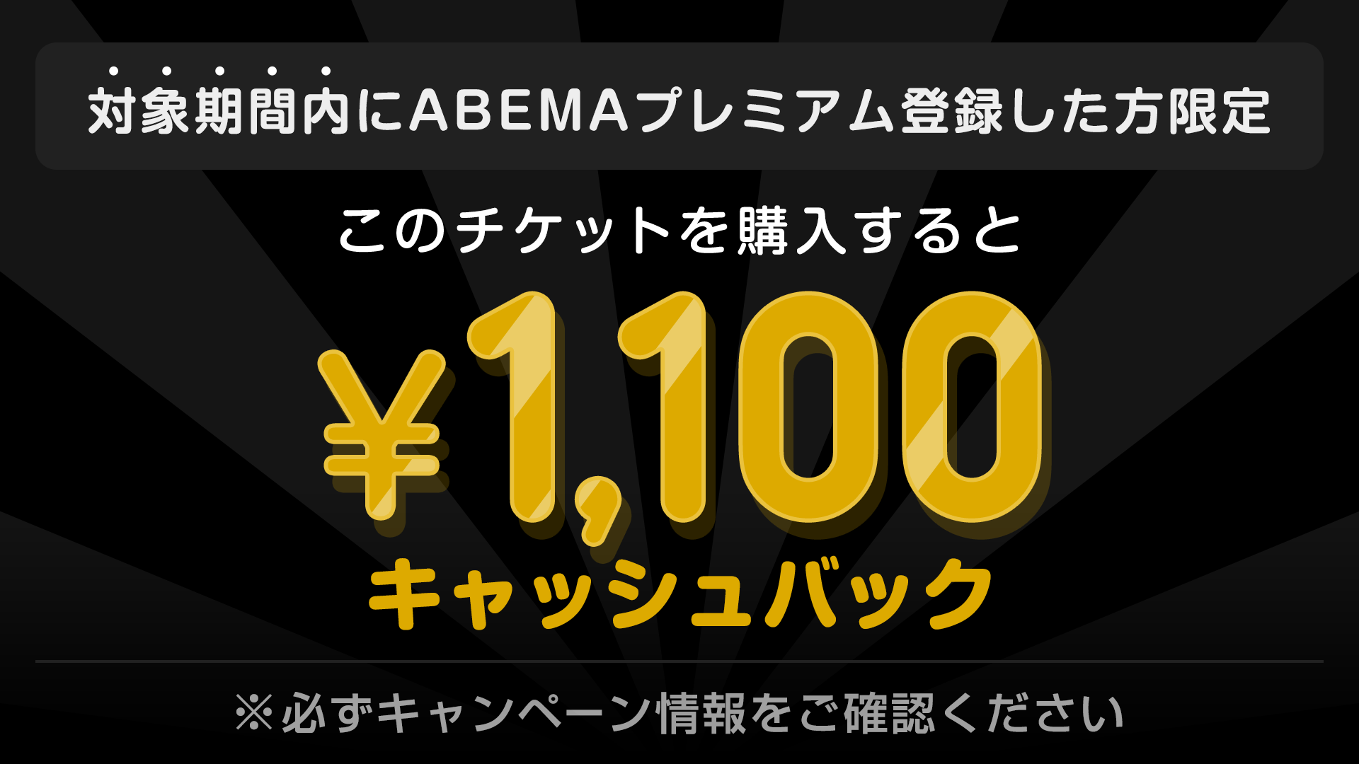対象期間内にABEMAプレミアム登録した方限定 このチケットを購入すると ¥1,100キャッシュバック