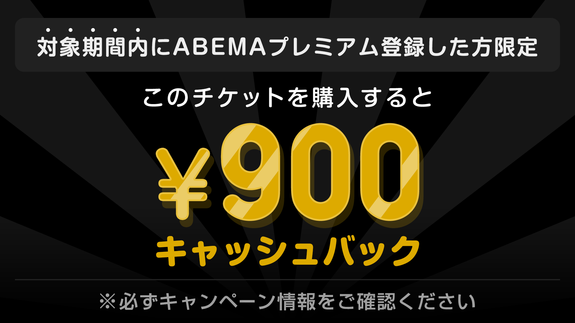 対象期間内にABEMAプレミアム登録した方限定 このチケットを購入すると ¥900キャッシュバック