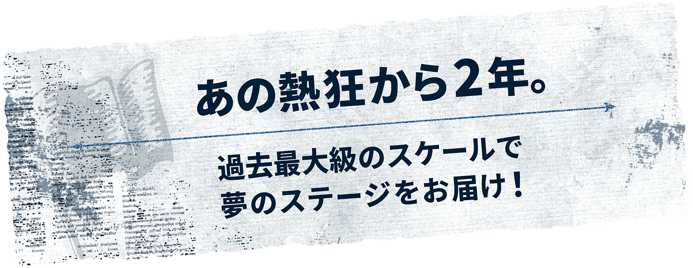 あの熱狂から2年。過去最大級のスケールで夢のステージをお届け！