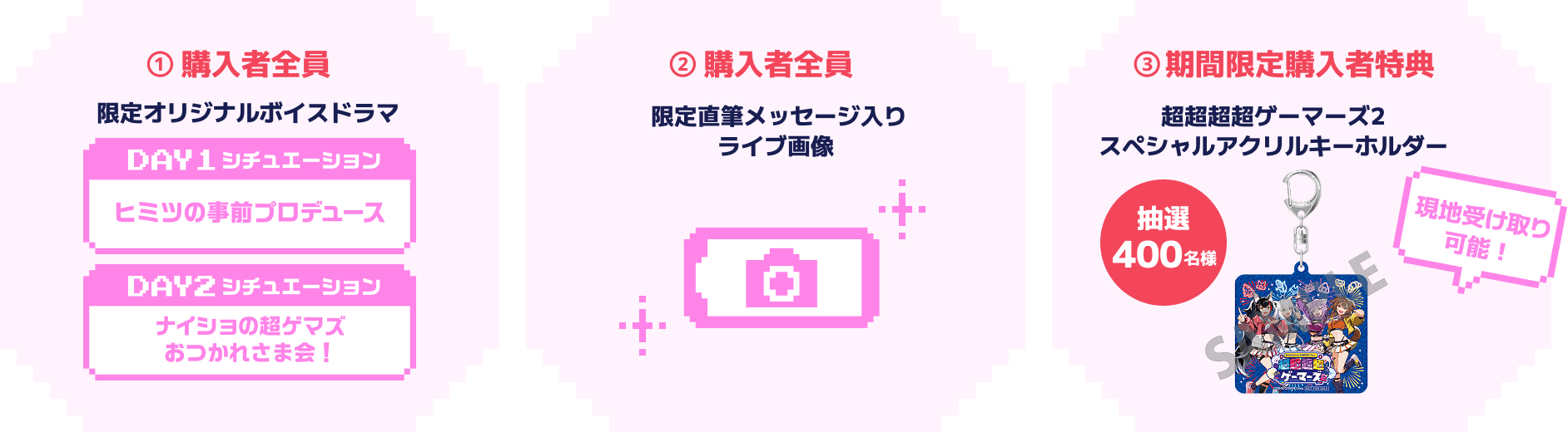 ①購入者全員 限定オリジナルボイスドラマ 【DAY1 シチュエーション】ヒミツの事前プロデュース 【DAY2 シチュエーション】ナイショの超ゲマズおつかれ様会! ②購入者全員 限定直筆メッセージ入りライブ画像 ③期間限定購入者特典 抽選400名様 超超超超ゲーマーズ2スペシャルアクリルキーホルダー 抽選400名様 現地受け取り可能!