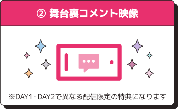 ②購入者全員 DAY1・DAY2異なる配信限定舞台裏コメント映像