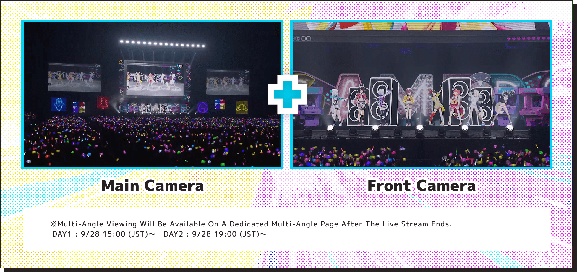 Main Camera + Front Camera ※Multi-angle viewing will be available on a dedicated multi-angle page after the live stream ends. DAY1：9/28 15:00 (JST)〜　DAY2：9/28 19:00 (JST)〜 